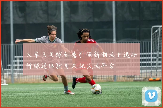 火车头足球创意引领新潮流打造独特球迷体验与文化交流平台