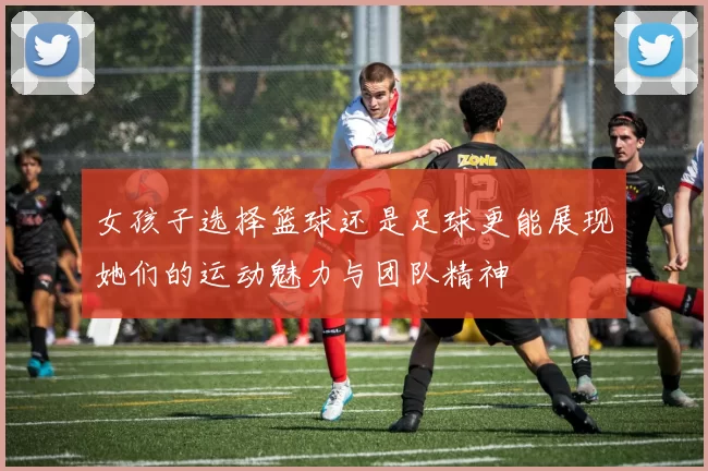 女孩子选择篮球还是足球更能展现她们的运动魅力与团队精神
