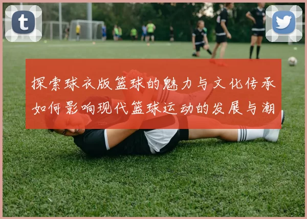 探索球衣版篮球的魅力与文化传承如何影响现代篮球运动的发展与潮流