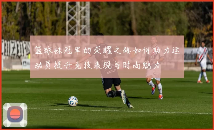 篮球袜冠军的荣耀之路如何助力运动员提升竞技表现与时尚魅力